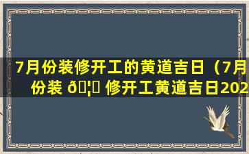 7月份装修开工的黄道吉日（7月份装 🦆 修开工黄道吉日2023年是哪一 🌷 天）